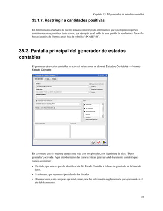 Capítulo 35. El generador de estados contables

     35.1.7. Restringir a cantidades positivas

     En determinados apartados de nuestro estado contable podrá interesarnos que sólo ﬁguren importes
     cuando estos sean positivos (esto ocurre, por ejemplo, en el saldo de una partida de resultados). Para ello
     bastará añadir a la fórmula en el ﬁnal la coletilla “;POSITIVO”.




35.2. Pantalla principal del generador de estados
contables
     El generador de estados contables se activa al seleccionar en el menú Estados Contables−→Nuevo
     Estado Contable




     En la ventana que se muestra aparece una hoja con tres pestañas, con la primera de ellas, “Datos
     generales”, activada. Aquí introduciremos las características generales del documento contable que
     vamos a construir:

     •   Un título, que servirá para la identiﬁcación del Estado Contable a la hora de guardarlo en la base de
         datos.
     •   La cabecera, que aparecerá presidiendo los listados
     •   Observaciones, este campo es opcional, sirve para dar información suplementaria que aparecerá en el
         pie del documento.




                                                                                                                 81
 