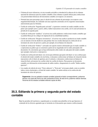 Capítulo 35. El generador de estados contables

     •   Columna de texto referencias, en este recuadro activable se introducirá la cabecera de la columna
         opcional de referencias para los estados contables. Esta columna se puede utilizar para confeccionar
         con posterioridad referencias del documento contable con respecto a la memoria.
     •   Fórmula base para porcentaje, para el cálculo de una columna de porcentajes con respecto a una
         magnitud determinada. Su contenido será una expresión construida con los requisitos mencionados
         anteriormente para las fórmulas.
     •   Casilla de veriﬁcación “Segunda parte activada”: si queremos construir un estado contable con dos
         partes (por ejemplo activo y pasivo, debe y haber) marcaremos esta casilla, con lo cual activaremos la
         pestaña de la segunda parte
     •   Casilla de veriﬁcación “analítica”: al activar esta casilla podremos confeccionar estados contables que
         se podrán ﬁltrar por los códigos de imputación de la contabilidad analítica.
     •   Casilla de veriﬁcación “Desglose (inventarios)”. Al activar esta casilla se producirá un estado contable
         con un máximo nivel de detalle de cada partida. Esto nos resulta ideal para la confección de un
         inventario de cierre de ejercicio a partir, por ejemplo, de un balance de situación.
     •   Casilla de veriﬁcación “Gráﬁco”: activando este opción estamos informando que el estado contable va
         a representar un gráﬁco que se construirá a partir de las magnitudes de los nodos principales del
         documento. Es conveniente que no haya información sobre totales de cada parte del estado contable
         (por ejemplo, total activo o total pasivo).
     •   Casillas de veriﬁcación del diario: nos sirven para delimitar qué partes del diario se van a utilizar para
         el cálculo del estado contable; de esta forma, si deseamos confeccionar un balance de situación inicial,
         marcaremos sólo el diario de apertura; por el contrario, si deseamos confeccionar un balance de
         situación ﬁnal, activaremos las casillas todas las casillas de diarios. Para generar un documento
         contable con información exclusivamente de saldos medios, chequearemos la casilla “Saldos medios
         ejercicio”.
     •   Los cuadros de edición de texto “Texto cabecera” y “Texto pie” sirven para añadir, como su nombre
         indica, textos al principio y al ﬁnal del estado contable. Se suelen utilizar en la confección del
         inventario de cierre de ejercicio.

           Sugerencia: Una vez grabado el estado contable (pulsando el botón correspondiente), podremos
           generar una copia del mismo tan sólo cambiando el título, de esta forma, podemos realizar diversas
           versiones de los estados contables editando copias de ellos.




35.3. Editando la primera y segunda parte del estado
contable
     Bajo las pestañas de la primera y segunda parte se esconden unas plantillas en las que ﬁjaremos el
     contenido de los diversos apartados que se incluirán en el documento que estamos confeccionando.




                                                                                                                82
 