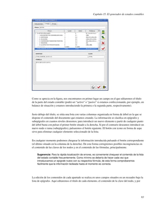 Capítulo 35. El generador de estados contables




Como se aprecia en la ﬁgura, nos encontramos en primer lugar un campo en el que editaremos el título
de la parte del estado contable (podrá ser “activo” o “pasivo” si estamos confeccionando, por ejemplo, un
balance de situación y estamos introduciendo la primera o la segunda parte, respectivamente).


Justo debajo del título, se sitúa una lista con varias columnas organizada en forma de árbol en la que se
dispone el contenido del documento que estamos creando. La información se clasiﬁca en epígrafes y
subepígrafes en cuantos niveles deseemos; para introducir un nuevo elemento a partir de cualquier punto
del árbol basta con pulsar el primer botón situado a la derecha. Si por el contrario deseamos introducir un
nuevo nodo o rama (subepígrafes), pulsaremos el botón siguiente. El botón con icono en forma de aspa
sirve para eliminar cualquier elemento seleccionado de la lista.


En cualquier momento podremos chequear la información introducida pulsando el botón correspondiente
(el último situado en la columna de la derecha). De esta forma corregiremos posibles incongruencias en
el contenido de las claves de los nodos y en el contenido de las fórmulas, principalmente.

     Sugerencia: Para la rápida localización de errores, es conveniente chequear el contenido de la lista
     del estado contable frecuentemente. Como mínimo se debería de hacer cada vez que
     introduzcamos un epígrafe nuevo con su respectiva fórmula; de esta forma comprobaremos
     fácilmente que la información tecleada hasta el momento es correcta.




La edición de los contenidos de cada apartado se realiza en unos campos situados en un recuadro bajo la
lista de epígrafes. Aquí editaremos el título de cada elemento, el contenido de la clave del nodo, y por




                                                                                                        83
 