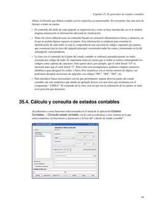 Capítulo 35. El generador de estados contables

     último, la fórmula que deberá cumplir con los requisitos ya mencionados. En este punto, hay una serie de
     factores a tener en cuenta:

     •   El contenido del título de cada epígrafe se imprimirá tal y como se haya introducido, no se le añadirá
         ninguna numeración ni información adicional de clasiﬁcación.
     •   Todas las claves deberán tener un contenido basado en caracteres alfanuméricos (letras y números), en
         el que no podrán ﬁgurar espacios ni puntos. Esta información se empleará para construir la
         identiﬁcación de cada nodo, la cual se compondrá de una sucesión de códigos separados por puntos,
         que comenzará por la clave del epígrafe principal, recorriendo todas las ramas y terminando en la del
         subepígrafe correspondiente.
     •   La lista con el contenido de la parte del estado contable se ordenará automáticamente en orden
         creciente por código de nodo. Es importante tener en cuenta que el orden se realiza contemplando los
         códigos como cadenas de caracteres. Esto quiere decir, por ejemplo, que el valor literal “10” se
         mostrará antes que el valor literal “2”. Para evitar esta incongruencia, podemos emplear caracteres
         alfabéticos para designar los nodos, o bien cifras numéricas con el mismo número de dígitos; así
         podríamos designar sucesiones de epígrafes con códigos “001”, “002”, “003”, etc.
     •   Para introducir líneas horizontales con las que pretendamos separar diversas partes del estado
         contable, tan solo tendremos que añadir un apartado ﬁcticio con una clave que terminará con el
         componente “-LINEA”. El contenido de la clave será tal que tras la ordenación de los puntos se sitúe
         en la posición que deseemos.




35.4. Cálculo y consulta de estados contables
     Accederemos a estas funciones seleccionando en el menú de la aplicación Estados
     Contables−→Consulta estado contable, con lo cual accederemos a una ventana en la que
     seleccionaremos un documento y pasaremos a la fase del “cálculo de estado contable”:




                                                                                                              84
 