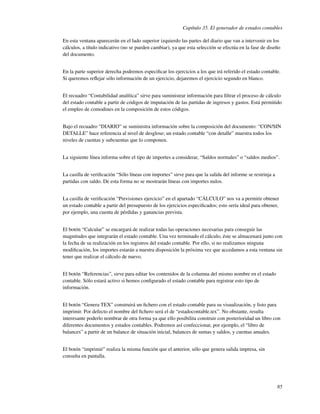 Capítulo 35. El generador de estados contables

En esta ventana aparecerán en el lado superior izquierdo las partes del diario que van a intervenir en los
cálculos, a título indicativo (no se pueden cambiar), ya que esta selección se efectúa en la fase de diseño
del documento.


En la parte superior derecha podremos especiﬁcar los ejercicios a los que irá referido el estado contable.
Si queremos reﬂejar sólo información de un ejercicio, dejaremos el ejercicio segundo en blanco.


El recuadro “Contabilidad analítica” sirve para suministrar información para ﬁltrar el proceso de cálculo
del estado contable a partir de códigos de imputación de las partidas de ingresos y gastos. Está permitido
el empleo de comodines en la composición de estos códigos.


Bajo el recuadro “DIARIO” se suministra información sobre la composición del documento: “CON/SIN
DETALLE” hace referencia al nivel de desglose; un estado contable “con detalle” muestra todos los
niveles de cuentas y subcuentas que lo componen.


La siguiente línea informa sobre el tipo de importes a considerar, “Saldos normales” o “saldos medios”.


La casilla de veriﬁcación “Sólo líneas con importes” sirve para que la salida del informe se restrinja a
partidas con saldo. De esta forma no se mostrarán líneas con importes nulos.


La casilla de veriﬁcación “Previsiones ejercicio” en el apartado “CÁLCULO” nos va a permitir obtener
un estado contable a partir del presupuesto de los ejercicios especiﬁcados; esto sería ideal para obtener,
por ejemplo, una cuenta de pérdidas y ganancias prevista.


El botón “Calcular” se encargará de realizar todas las operaciones necesarias para conseguir las
magnitudes que integrarán el estado contable. Una vez terminado el cálculo, éste se almacenará junto con
la fecha de su realización en los registros del estado contable. Por ello, si no realizamos ninguna
modiﬁcación, los importes estarán a nuestra disposición la próxima vez que accedamos a esta ventana sin
tener que realizar el cálculo de nuevo.


El botón “Referencias”, sirve para editar los contenidos de la columna del mismo nombre en el estado
contable. Sólo estará activo si hemos conﬁgurado el estado contable para registrar esto tipo de
información.


El botón “Genera TEX” construirá un ﬁchero con el estado contable para su visualización, y listo para
imprimir. Por defecto el nombre del ﬁchero será el de “estadocontable.tex”. No obstante, resulta
interesante poderlo nombrar de otra forma ya que ello posibilita construir con posterioridad un libro con
diferentes documentos y estados contables. Podremos así confeccionar, por ejemplo, el “libro de
balances” a partir de un balance de situación inicial, balances de sumas y saldos, y cuentas anuales.


El botón “imprimir” realiza la misma función que el anterior, sólo que genera salida impresa, sin
consulta en pantalla.




                                                                                                           85
 