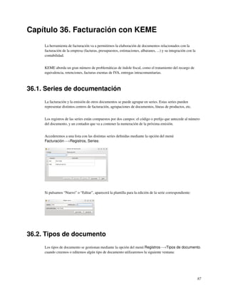 Capítulo 36. Facturación con KEME
     La herramienta de facturación va a permitirnos la elaboración de documentos relacionados con la
     facturación de la empresa (facturas, presupuestos, estimaciones, albaranes, ...) y su integración con la
     contabilidad.


     KEME aborda un gran número de problemáticas de índole ﬁscal, como el tratamiento del recargo de
     equivalencia, retenciones, facturas exentas de IVA, entregas intracomunitarias.



36.1. Series de documentación
     La facturación y la emisión de otros documentos se puede agrupar en series. Estas series pueden
     representar distintos centros de facturación, agrupaciones de documentos, líneas de productos, etc.


     Los registros de las series están compuestos por dos campos: el código o preﬁjo que antecede al número
     del documento, y un contador que va a contener la numeración de la próxima emisión.


     Accederemos a una lista con las distintas series deﬁnidas mediante la opción del menú
     Facturación−→Registros, Series:




     Si pulsamos “Nuevo” o “Editar”, aparecerá la plantilla para la edición de la serie correspondiente:




36.2. Tipos de documento
     Los tipos de documento se gestionan mediante la opción del menú Registros−→Tipos de documento.
     cuando creemos o editemos algún tipo de documento utilizaremos la siguiente ventana:




                                                                                                                87
 