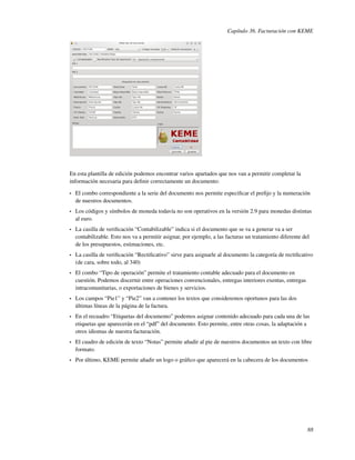 Capítulo 36. Facturación con KEME




En esta plantilla de edición podemos encontrar varios apartados que nos van a permitir completar la
información necesaria para deﬁnir correctamente un documento:

•   El combo correspondiente a la serie del documento nos permite especiﬁcar el preﬁjo y la numeración
    de nuestros documentos.
•   Los códigos y símbolos de moneda todavía no son operativos en la versión 2.9 para monedas distintas
    al euro.
•   La casilla de veriﬁcación “Contabilizable” indica si el documento que se va a generar va a ser
    contabilizable. Esto nos va a permitir asignar, por ejemplo, a las facturas un tratamiento diferente del
    de los presupuestos, estimaciones, etc.
•   La casilla de veriﬁcación “Rectiﬁcativo” sirve para asignarle al documento la categoría de rectiﬁcativo
    (de cara, sobre todo, al 340)
•   El combo “Tipo de operación” permite el tratamiento contable adecuado para el documento en
    cuestión. Podemos discernir entre operaciones convencionales, entregas interiores exentas, entregas
    intracomunitarias, o exportaciones de bienes y servicios.
•   Los campos “Pie1” y “Pie2” van a contener los textos que consideremos oportunos para las dos
    últimas líneas de la página de la factura.
•   En el recuadro “Etiquetas del documento” podemos asignar contenido adecuado para cada una de las
    etiquetas que aparecerán en el “pdf” del documento. Esto permite, entre otras cosas, la adaptación a
    otros idiomas de nuestra facturación.
•   El cuadro de edición de texto “Notas” permite añadir al pie de nuestros documentos un texto con libre
    formato.
•   Por último, KEME permite añadir un logo o gráﬁco que aparecerá en la cabecera de los documentos




                                                                                                           88
 