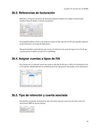 Capítulo 36. Facturación con KEME

36.3. Referencias de facturación
     Mediante la ventana de referencias de facturación podemos introducir los códigos necesarios para
     introducir líneas de detalle en nuestros documentos:




     En la plantilla podemos observar que podemos asignar un tipo especíﬁco de IVA para aquellos supuestos
     en que facturemos con recargo de equivalencia.


     Otra particularidad es que tendremos que asociar a la referencia una cuenta de ingreso con el ﬁn de que
     se pueda generar el apunte asociado en la contabilidad.



36.4. Asignar cuentas a tipos de IVA
     Esta ventana nos va a permitir asociar una cuenta a cada tipo de IVA que se utilice en la facturación; éste
     es un requisito indispensable para la contabilización de las operaciones relacionadas con los documentos.




36.5. Tipo de retención y cuenta asociada
     Esta plantilla nos permite suministrar los datos necesarios para que se procesen de forma correcta la
     retención por IRPF de nuestras facturas.




                                                                                                             89
 