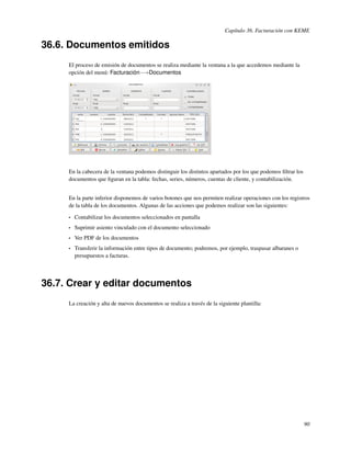 Capítulo 36. Facturación con KEME

36.6. Documentos emitidos
     El proceso de emisión de documentos se realiza mediante la ventana a la que accedemos mediante la
     opción del menú: Facturación−→Documentos




     En la cabecera de la ventana podemos distinguir los distintos apartados por los que podemos ﬁltrar los
     documentos que ﬁguran en la tabla: fechas, series, números, cuentas de cliente, y contabilización.


     En la parte inferior disponemos de varios botones que nos permiten realizar operaciones con los registros
     de la tabla de los documentos. Algunas de las acciones que podemos realizar son las siguientes:

     •   Contabilizar los documentos seleccionados en pantalla
     •   Suprimir asiento vinculado con el documento seleccionado
     •   Ver PDF de los documentos
     •   Transferir la información entre tipos de documento; podremos, por ejemplo, traspasar albaranes o
         presupuestos a facturas.




36.7. Crear y editar documentos
     La creación y alta de nuevos documentos se realiza a través de la siguiente plantilla:




                                                                                                              90
 