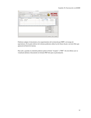 Capítulo 36. Facturación con KEME




Podremos adaptar el documento a los requerimientos de la retención por IRPF o al recargo de
equivalencia. En la parte inferior de la factura podremos editar las dos líneas de pie y un texto libre que
aparecerá al ﬁnal de la factura.


Para salir y guardar el contenido podemos pulsar el botón “Aceptar” o “PDF”. En este último caso se
visualizará además el documento en formato PDF listo para su presentación.




                                                                                                          91
 