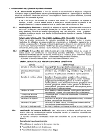 5.2.Levantamento de Aspectos e Impactos Ambientais
5.2.1. Preechimento da planilha: o início do trabalho de Levantamento de Aspectos e Impactos
Ambientais segue o preenchimento de uma planilha específica (Anexo 1 - Identificação de Aspectos e
Impactos Ambientais). Deverá ser arquivada como registro do sistema do gestão ambiental, conforme
procedimento de controle de registros.
NOTA: Caso surja a necessidade de se alterar uma planilha do Levantamento de Aspectos e
Impactos, a área / unidade poderá realizar a alteração da revisão apenas na planilha a ser
alterada, dispensando assim a necessidade de se imprimir todo o levantamento da área.
5.2.2 Identificação de Atividades: a avaliação de aspectos e impactos ambientais deve iniciar com a
elaboração da listagem das atividades, instalações, processos, tarefas, produtos ou serviços a
serem avaliados. Deverá ser gerada individualmente para cada atividade / tarefa / processo /
instalação, produto ou serviço uma planilha de Identificação de Aspectos e Impactos Ambientais
conforme o Anexo 1.
EXEMPLOS DE ATIVIDADES, PROCESSOS, INSTALAÇÕES, PRODUTOS E SERVIÇOS
Projeto de produto; recebimento de materiais; expedição de produtos; testes e ensaios;
instalações de utilidades; processos produtivos; manutenção de instalações, equipamentos e
veículos; serviços auxiliares (limpeza, restaurante, jardinagem, obras civis etc.); transporte interno
ou externo de materiais; tratamento / distribuição de água; armazenagem de produtos químicos,
combustíveis, GLP, gases, resíduos e outros materiais; atividades administrativas etc.
5.2.3 Identificação de Aspectos: para cada atividade, processo, instalação, produto ou serviço em
análise devem ser identificados os respectivos aspectos ambientais. Todos os aspectos
ambientais identificados devem ser listados, mesmo que se saiba que já são controlados ou que
apresentam baixa magnitude e pequena probabilidade / freqüência de ocorrência.
Listar todos os aspectos identificados na coluna correspondente do Anexo 1.
EXEMPLOS DE ASPECTOS AMBIENTAIS GERAIS E ESPECÍFICOS
GERAIS ESPECÍFICOS
Geração de efluentes líquidos Descarga DQO; descargas de óleos; descarga de flora
bacteriana; efluentes(especificar quais); derramamento de óleo
Emissões atmosféricas de
gases
Emissão de CO2; emissão de SOx; emissão de NOx; emissão de
CO; emissão de particulados; emissão de vapores orgânicos
Geração de resíduos sólidos Geração de lâmpadas usadas; geração resíduos oleosos
(trapos,luvas,limalhas,chapas); geração de sucatas metálicas;
geração de lixo ambulatorial; geração de resíduos de papel /
papelão, plástico, vidros, borrachas,madeiras; geração de borras
de tintas; geração de baterias usadas; geração de entulhos de
construção civil; geração de resíduos de manutenção de jardins;
geração de resíduos alimentares etc.
Geração de ruído Ruído gerado por transformadores; ruídos gerado por motores,
compressores, prensas, máquinas operatrizes, explosões etc.
Consumo de recursos
naturais e energéticos
Consumo de água; consumo de combustíveis; consumo de
energia elétrica
Vazamento de líquidos Vazamento de reagente químicos(especificar quais); vazamento
de óleos; vazamento de combustíveis
Vazamento de gases Vazamento de gases tóxicos; vazamento de gases explosivos
vazamento de gases (especificar quais)
Risco de incêndio/explosão Risco de incêndio em tanques de gasolina, tanques de GLP etc.
5.2.4. Identificação de Impactos Ambientais: para cada aspecto ambiental identificado na etapa
anterior relacionar os respectivos impactos ambientais, ou seja, as respectivas conseqüências
potenciais ou reais no meio ambiente.
Os impactos ambientais identificados devem ser assinalados na coluna correspondente do
Anexo 1.
Exemplos de impactos ambientais:
1-Possibilidade de esgotamento de recursos naturais.
2- Possibilidade de Incômodo à vizinhança.
3- Possibilidade de assoreamento de cursos d'água.
 