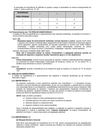 A pontuação da Importância (I) definida no quadro a seguir é assinalada na coluna correspondente do
anexo 1, como a soma de “A + B”.
SEVERIDADE
FREQ./PROBAB.
1 2 3
1 2 3 4
2 3 4 5
3 4 5 6
5.4.Preenchimento dos ”FILTROS DE SIGNIFICÂNCIA”:
A análise do filtro de significância e o gerenciamento dos impactos ambientais, na planilha A do Anexo 1,
se dá conforme descrição a seguir:
5.4.1. LEI
Requisitos legais de licenciamento ambiental, normas técnicas e outros: quando incidir sobre
o aspecto e/ou impacto ambiental algum regulamento de lei Federal, Estadual ou Municipal, alguma
norma específica, alguma condicionante de licenças ambientais ou acordo com Poder Público,
autoridades / órgãos ambientais e/ou outras partes interessadas, confirmar na coluna
correspondente e indicar na coluna “Comentários” a legislação / requisito / acordo aplicável.
Exemplo: Resolução CONAMA 06/88; NBR 10004.
Nota: não é necessário indicar na coluna “Comentários” a legislação aplícavel, quando na
avaliação de aspectos e impactos resultar importância igual a 2 ( I=2), desprezível.
5.4.2. P.I.
Partes Interessadas: quando houver associada ao aspecto / impacto ambiental demanda registrada
ou conhecida de partes interessadas (reclamação de terceiros), marcar um “X” na coluna “PI”, e
detalhar essa demanda na coluna “Comentários”.
5.4.3. I≥5
Importância: quando a importância (I) do impacto for igual ou superior a 5.marcar um “X” na coluna
“I≥5”.
5.5. ANÁLISE DA SIGNIFICÂNCIA
A análise da Significância e o gerenciamento dos Aspectos e Impactos Ambientais se dá conforme
descrição a seguir:
5.5.1.IMPORTÂNCIA = 2
Os aspectos ambientais e seus respectivos impactos com Importância I = 2 (situações normais,
anormais e de risco) deverão ser desprezados, já que, em sua avaliação, o aspecto teve um impacto
com severidade baixa e uma freqüência / probabilidade improvável de ocorrer (pouco freqüente). Não
poderão ser desprezados os aspectos / impactos que apresentarem magnitude considerável no
somatório de aspectos / impactos similares, ou seja, que tenham um efeito cumulativo e que estejam
presos aos filtros de significância citados nos itens 5.4.2 e 5.4.3.
NOTA: terão um efeito cumulativo:
• resíduos sólidos na área centralizadora de resíduos
• emissões gasosas em áreas com maior ocorrência do aspecto;
• efluentes líquidos no tratamento final;
• aspectos similares numa mesma atividade.
Caso a situação de desprezibilidade seja satisfeita, a avaliação do aspecto e respectivo impacto é
interrompida e o mesmo é registrado como “Impacto desprezível” na coluna “Comentários” da
planilha A do Anexo 1, mesmo que exista uma legislação aplicável.
5.5.2.IMPORTÂNCIA = 6
a) Situação Normal e Anormal
Para itens cuja pontuação da Importância for 6 (I = 6), devem necessariamente ser estabelecidos
objetivos e metas ambientais - ações concretas que resultem em redução dos impactos ambientais
associados àqueles itens.
 