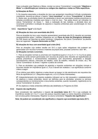 Caso a situação exija Objetivos e Metas, constar na coluna “Comentários” a expressão “Objetivos e
Metas” e a identificação por números ou códigos dos objetivos e metas ou PGAs específicos.
b) Situações de Risco
1. Os impactos associados a situações de risco que apresentam importância I = 6 são considerados
inaceitáveis, devendo-se efetuar o registro “risco inaceitável” na coluna “Comentários” do Anexo
1 . Neste caso, as atividades devem ser paralisadas e devem ser executadas medidas preventivas ou
tomadas providências imediatas para baixar o nível do risco. Tais ações devem ser indicadas na
coluna “Comentários” do Anexo 1. Após a realização de tais medidas, a atividade deve ser
novamente submetida à avaliação de aspectos e impactos ambientais para caracterização do risco
remanescente.
5.5.3. Importância “igual” a 3, 4 ou 5
a) Situações de risco com severidade alta (S=3)
Para as situações de risco cujos impactos apresentarem severidade alta (S=3), deverão ser previstas
necessariamente ações / medidas mitigadoras em um Plano de Ação de Emergência Ambiental.
No PAE devem ser descritas as ações corretivas / mitigadoras. Na coluna “Comentários” da planilha
deve ser registrado “ Impacto Gerenciado no PAE.”
b) situações de risco com severidade igual a dois (S=2)
Para as situações cuja análise resultar em S=2 e cujas ações mitigadoras não puderem ser
gerenciadas com recursos humanos e materiais da própria área, proceder conforme o item “A”.
c) Situações normais e anormais.
1. Para as situações normais ou anormais com importância igual a 3, 4 ou 5 ( I = 3, 4 ou 5) as ações
mitigadoras serão sempre gerenciadas com recursos da própria área. Deverão ser especificadas as
práticas preventivas e monitoramentos necessários, com documentos apropriados à situação
(procedimentos internos, instrucões de trabalho, ciclos de trabalho, metodos de ensaio, etc.). Na
coluna “Comentários” do Anexo 1 registrar a prática de controle.
2. Para as atividades cuja avaliação de aspectos e impactos ambientais em situações normais e
anormais resultar em importância igual a 3, 4,ou 5 deverá ser avaliada a sua significância conforme
critério a seguir:
1º os critérios para definir objetivos e metas devem se basear no não atendimento aos requisitos dos
filtros de significância 5.4.1 (Requisitos legais etc.) e 5.4.2 (Partes Interessadas).
2º: Independentemente dos impactos avaliados indicarem ser ou não necessário o estabelecimento
de objetivos e metas ambientais, devem ser definidos para as atividades, produtos ou serviços
correspondentes os monitoramentos e documentos existentes, quando necessário, registrando-os na
coluna “Comentários” do anexo 1.
3º: Os objetivos e metas ambientais definidos são detalhados no Programa do SGA.
5.5.4 Impacto não significativo
Será considerado não significativo o impacto de severidade baixa (S = 1) e cuja avaliação da
importância resultar em 3 ou 4 e que não possua requisitos legais ou outros requisitos ambientais e
nem envolva partes interessadas. Registrar na coluna comentários “Impacto não significativo”.
Nota: Só poderá ser considerado não significativo o impacto cuja severidade seja baixa (S=1).
 