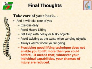 Final Thoughts Take care of your back… And it will take care of you Exercise daily Avoid Heavy Lifting Get Help with heavy or bulky objects Avoid twisting at the waist when carrying objects Always watch where you’re going. Practicing good lifting technique does not enable you to lift more than you could before.  It means that, whatever your individual capabilities, your chances of injury are reduced. 