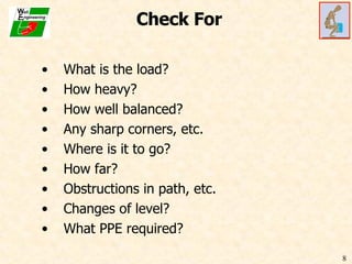 Check For What is the load? How heavy? How well balanced? Any sharp corners, etc. Where is it to go? How far? Obstructions in path, etc. Changes of level? What PPE required? 