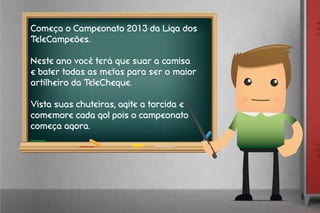 Começa o Campeonato 2013 da Liga dos
TeleCampeões.
Neste ano você terá que suar a camisa
e bater todas as metas para ser o maior
artilheiro da TeleCheque.
Vista suas chuteiras, agite a torcida e
comemore cada gol pois o campeonato
começa agora.
 