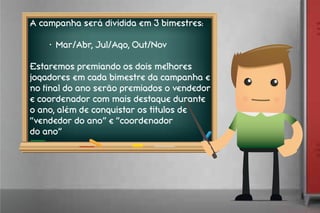 A campanha será dividida em 3 bimestres:
•	 Mar/Abr, Jul/Ago, Out/Nov
Estaremos premiando os dois melhores
jogadores em cada bimestre da campanha e
no final do ano serão premiados o vendedor
e coordenador com mais destaque durante
o ano, além de conquistar os titulos de
“vendedor do ano” e “coordenador
do ano”
 