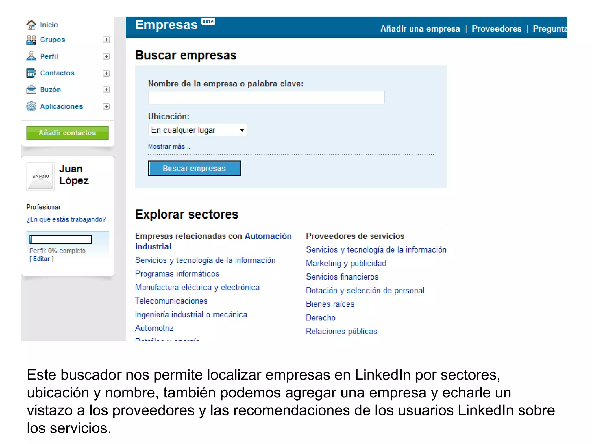 Este buscador nos permite localizar empresas en LinkedIn por sectores,
ubicación y nombre, también podemos agregar una empresa y echarle un
vistazo a los proveedores y las recomendaciones de los usuarios LinkedIn sobre
los servicios.
 
