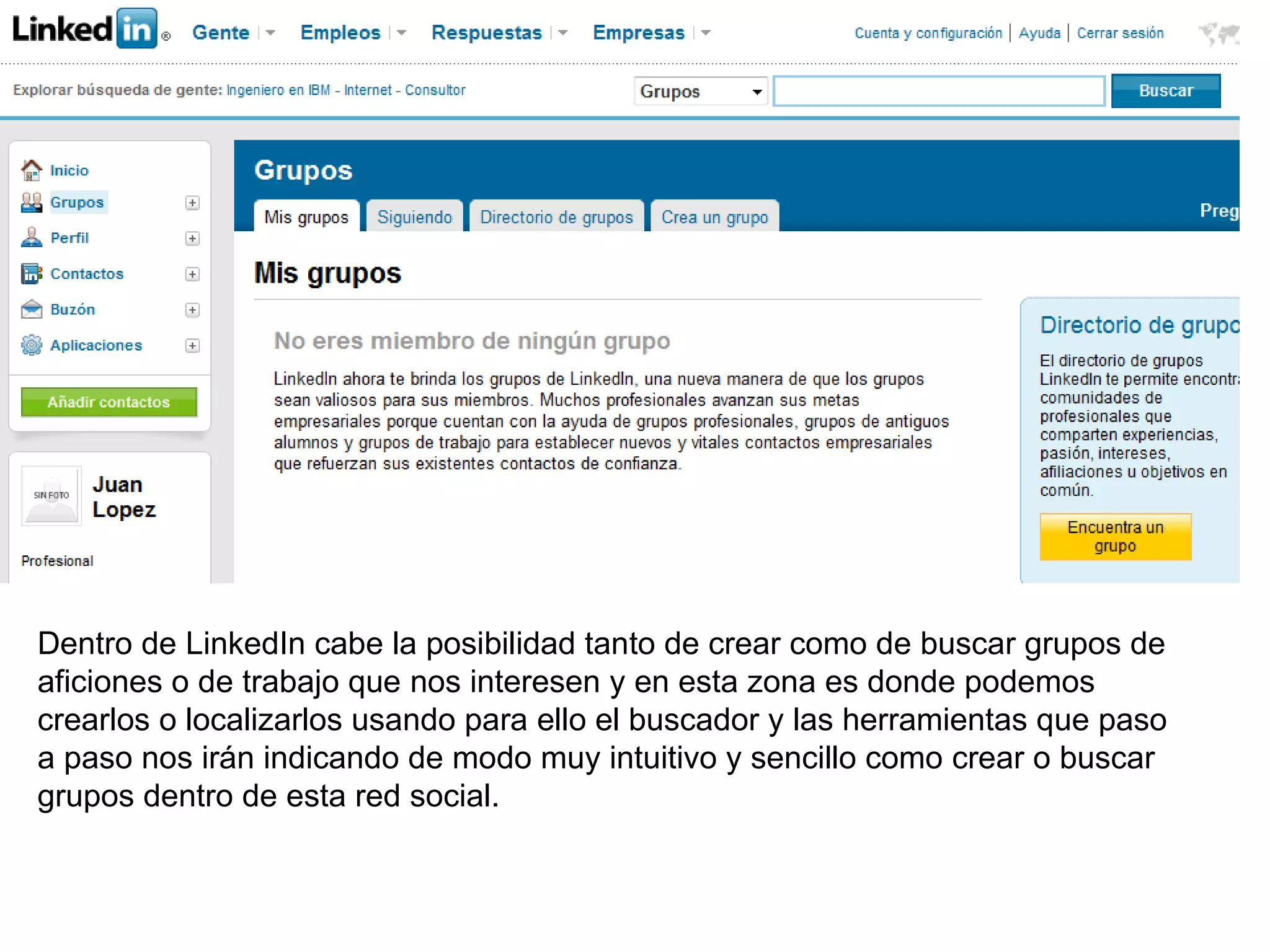 Dentro de LinkedIn cabe la posibilidad tanto de crear como de buscar grupos de
aficiones o de trabajo que nos interesen y en esta zona es donde podemos
crearlos o localizarlos usando para ello el buscador y las herramientas que paso
a paso nos irán indicando de modo muy intuitivo y sencillo como crear o buscar
grupos dentro de esta red social.
 