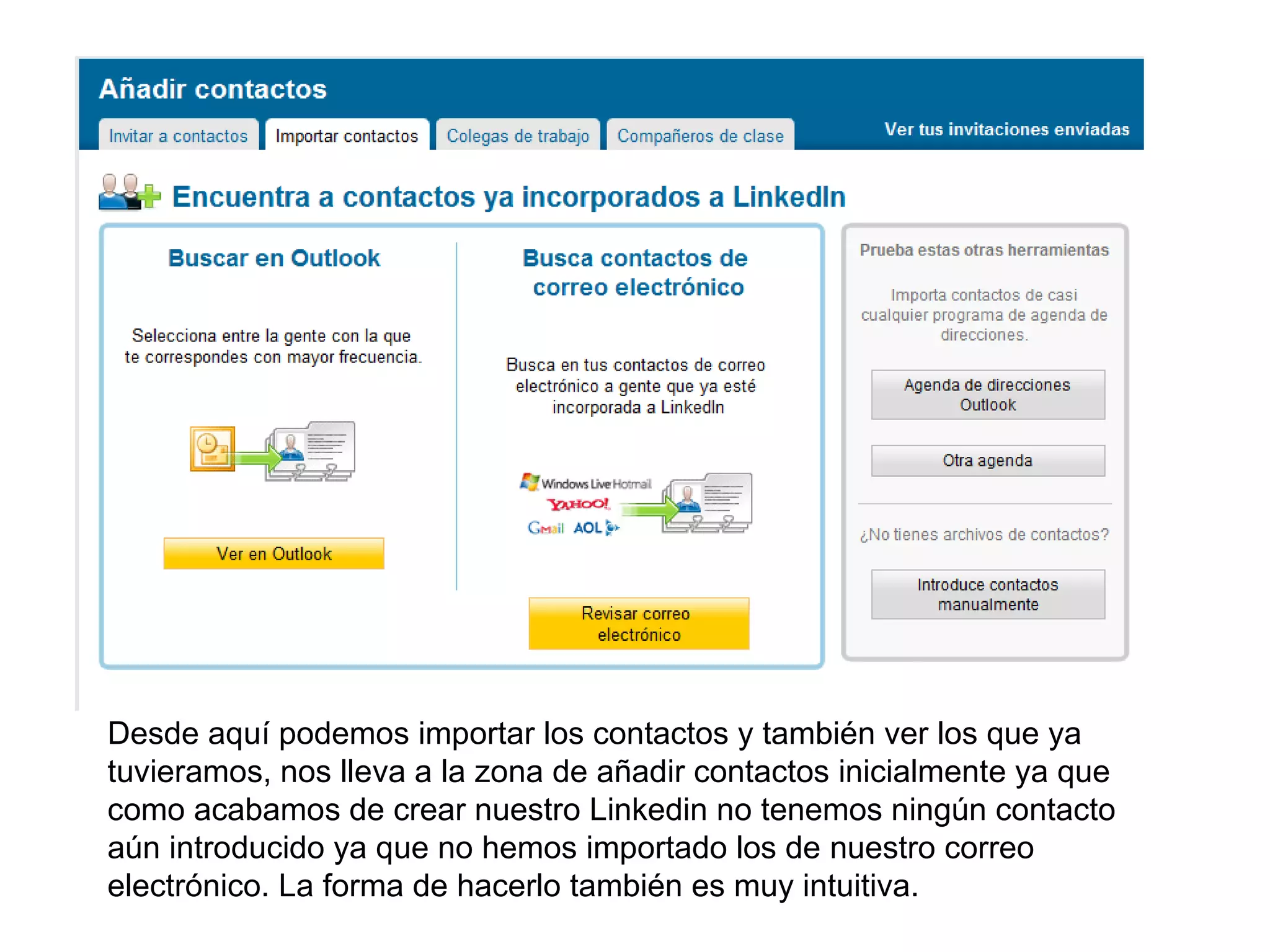 Desde aquí podemos importar los contactos y también ver los que ya
tuvieramos, nos lleva a la zona de añadir contactos inicialmente ya que
como acabamos de crear nuestro Linkedin no tenemos ningún contacto
aún introducido ya que no hemos importado los de nuestro correo
electrónico. La forma de hacerlo también es muy intuitiva.
 