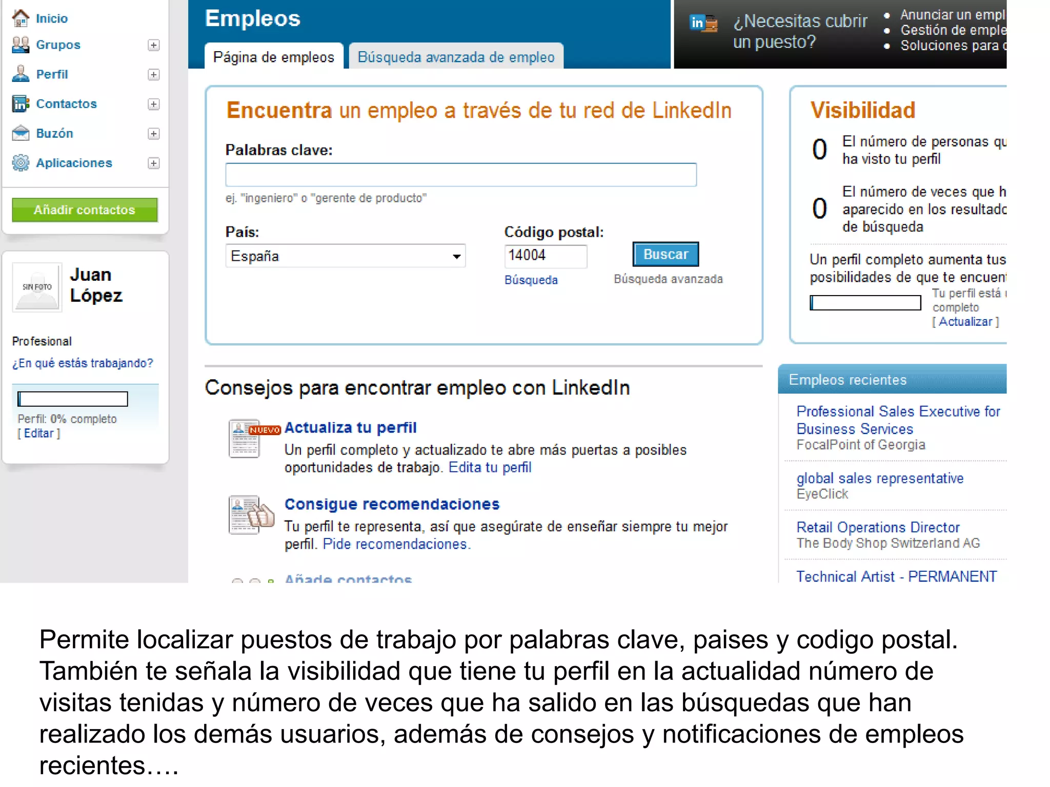Permite localizar puestos de trabajo por palabras clave, paises y codigo postal.
También te señala la visibilidad que tiene tu perfil en la actualidad número de
visitas tenidas y número de veces que ha salido en las búsquedas que han
realizado los demás usuarios, además de consejos y notificaciones de empleos
recientes….
 