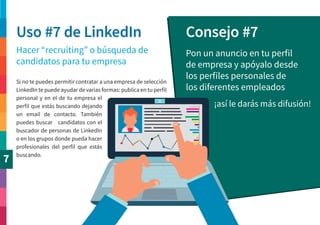 7
Uso #7 de LinkedIn Consejo #7
Hacer “recruiting” o búsqueda de
candidatos para tu empresa
Pon un anuncio en tu perfil
de empresa y apóyalo desde
los perfiles personales de
los diferentes empleados
¡así le darás más difusión!
Si no te puedes permitir contratar a una empresa de selección
LinkedIn te puede ayudar de varias formas: publica en tu perfil
personal y en el de tu empresa el
perfil que estás buscando dejando
un email de contacto. También
puedes buscar candidatos con el
buscador de personas de LinkedIn
o en los grupos donde pueda hacer
profesionales del perfil que estás
buscando.
 