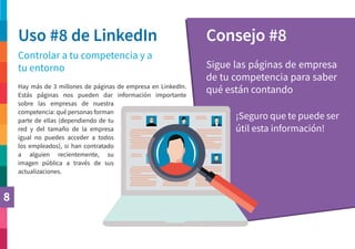 8
Uso #8 de LinkedIn Consejo #8
Controlar a tu competencia y a
tu entorno Sigue las páginas de empresa
de tu competencia para saber
qué están contando
¡Seguro que te puede ser
útil esta información!
Hay más de 3 millones de páginas de empresa en LinkedIn.
Estás páginas nos pueden dar información importante
sobre las empresas de nuestra
competencia: qué personas forman
parte de ellas (dependiendo de tu
red y del tamaño de la empresa
igual no puedes acceder a todos
los empleados), si han contratado
a alguien recientemente, su
imagen pública a través de sus
actualizaciones.
 
