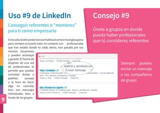9
Uso #9 de LinkedIn Consejo #9
Conseguir referentes o “mentores”
para ti como empresario Únete a grupos en donde
pueda haber profesionales
que tú consideres referentes
Siempre puedes
enviar un mensaje
a los compañeros
de grupo:
Enlaculturalatinaestonoestanhabitualcomoenlaanglosajona
pero siempre es bueno estar en contacto con profesionales
que han estado donde tú estás ahora, han pasado por tus
mismas situaciones
y pueden aconsejar
y guiarte. El hecho de
disponer de una red
de profesionales te
permite que puedas
consultar dudas o
pedirles consejo
a la hora de hacer
algo en concreto
bien con mensajes
individuales bien a
través de los grupos.
 