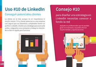 10
Uso #10 de LinkedIn Consejo #10
Conseguir potenciales clientes para diseñar una estrategia en
LinkedIn necesitas conocer a
fondo la red
Lo último en la lista aunque no en importancia ni
mucho menos. Si tu cliente potencial es una empresa
casi seguro que sus directivos y empleados tienen un
perfil en LinkedIn. Diseña una estrategia para acercarte
a ellos, integrarlos a tus contactos y trabaja la relación.
No es fácil ni rápido pero funciona.
Apóyate en profesionales que te puedan
guiar en el proceso, te puede ahorrar
mucho tiempo y equivocaciones
 