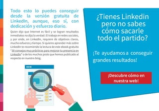Quien dijo que Internet es fácil y se logran resultados
inmediatos no dijo la verdad. El trabajo en redes sociales,
y por ende, en LinkedIn, requiere de objetivos claros,
mucho esfuerzo y tiempo. Si quieres aprender más sobre
LinkedIn te recomiendo la lectura de este ebook gratuito
“30 consejos muy prácticos para mejorar tu presencia en
LinkedIn” o de los muchos posts que hemos publicado al
respecto en nuestro blog.
Todo esto lo puedes conseguir
desde la versión gratuita de
LinkedIn, aunque, eso sí, con
dedicación y esfuerzo diario.
¿Tienes Linkedin
pero no sabes
cómo sacarle
todo el partido?
¡Te ayudamosa conseguir
grandes resultados!
¡Descubre cómo en
nuestra web!
 