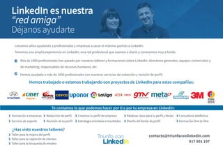 Llevamos años ayudando a profesionales y empresas a sacar el máximo partido a LinkedIn.
Tenemos una amplia experiencia en LinkedIn, una red profesional que usamos a diario y conocemos muy a fondo.
Más de 1800 profesionales han pasado por nuestros talleres y formaciones sobre LinkedIn: directores generales, equipos comerciales y
de marketing, responsables de recursos humanos, etc.
Hemos ayudado a más de 1000 profesionales con nuestros servicios de redacción y revisión de perfil.
Hemos trabajado o estamos trabajando con proyectos de LinkedIn para estas compañías:
Te contamos lo que podemos hacer por ti o por tu empresa en LinkedIn:
Formación a empresas
Servicio de soporte
Creamos tu perfil de empresa
Estrategia orientada a resultados
Consultoría telefónica
Formación One to One
Palabras clave para tu perfil y titular
Diseño del fondo de perfil
Taller para la mejora del perfil
Taller para la captación de clientes
Taller para la búsqueda de empleo
contacto@triunfaconlinkedin.com
917 901 197
¿Has visto nuestros talleres?
LinkedIn es nuestra
“red amiga”
Déjanos ayudarte
Redacción de perfil
Revisión de tu perfil
 