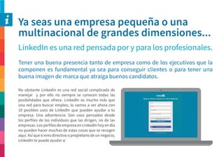 Ya seas una empresa pequeña o una
multinacional de grandes dimensiones...
LinkedIn es una red pensada por y para los profesionales.
Tener una buena presencia tanto de empresa como de los ejecutivos que la
componen es fundamental ya sea para conseguir clientes o para tener una
buena imagen de marca que atraiga buenos candidatos.
No obstante Linkedin es una red social complicada de
manejar y por ello no siempre se conocen todas las
posibilidades que ofrece. LinkedIn es mucho más que
una red para buscar empleo, lo vamos a ver ahora con
10 posibles usos de LinkedIn que pueden ayudar a tu
empresa. Una advertencia: Son usos pensados desde
los perfiles de los individuos que las dirigen, no de las
empresas. Los perfiles de empresa en LinkedIn hoy en día
no pueden hacer muchas de estas cosas que se recogen
aquí. Así que si eres directivo o propietario de un negocio,
LinkedIn te puede ayudar a:
 