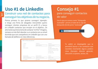 Uso #1 de LinkedIn Consejo #1
Construir una red de contactos para
conseguir los objetivos de tu negocio.
para conseguir contactos
de valor
Usa lo que se conoce como “búsqueda
avanzada”: pincha al lado de la caja de
búsqueda donde pone “avanzada”
Piensa primero lo que quieres conseguir (ejemplo:
si tengo una firma de abogados mercantiles quiero
conseguir clientes empresas de un perfil Z) y busca
en LinkedIn contactos que encajen en el objetivo. ¡Te
ahorrarás la primera toma de contacto “en frío”! Imagina,
siempre es más fácil abordar a un contacto con un email
diciendo que sois compañeros en LinkedIn que con una
llamada de teléfono sin más referencias.
Te saldrá un desplegable que te
permitirá buscar a los contactos que
necesites insertando alguna palabra
clave (Ejemplo: director general),
ubicación si quieres, sector, etc
1
 