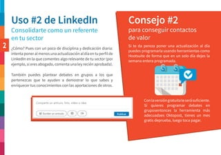 2
Uso #2 de LinkedIn Consejo #2
Consolidarte como un referente
en tu sector
para conseguir contactos
de valor
Si te da pereza poner una actualización al día
puedes programarla usando herramientas como
Hootsuite de forma que en un solo día dejes la
semana entera programada.
¿Cómo? Pues con un poco de disciplina y dedicación diaria:
intentaponeralmenosunaactualizaciónaldíaentuperfilde
LinkedIn en la que comentes algo relevante de tu sector (por
ejemplo, si eres abogado, comenta una ley recién aprobada).
También puedes plantear debates en grupos a los que
pertenezcas que te ayuden a demostrar lo que sabes y
enriquecer tus conocimientos con las aportaciones de otros.
Conlaversióngratuitateserásuficiente.
Si quieres programar debates en
gruposentonces la herramienta más
adecuadaes Oktopost, tienes un mes
gratis deprueba, luego toca pagar.
 