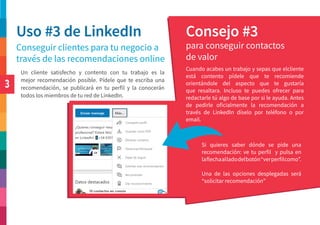3
Uso #3 de LinkedIn Consejo #3
Conseguir clientes para tu negocio a
través de las recomendaciones online
para conseguir contactos
de valor
Cuando acabes un trabajo y sepas que elcliente
está contento pídele que te recomiende
orientándole del aspecto que te gustaría
que resaltara. Incluso te puedes ofrecer para
redactarle tú algo de base por si le ayuda. Antes
de pedirle oficialmente la recomendación a
través de LinkedIn díselo por teléfono o por
email.
Un cliente satisfecho y contento con tu trabajo es la
mejor recomendación posible. Pídele que te escriba una
recomendación, se publicará en tu perfil y la conocerán
todos los miembros de tu red de LinkedIn.
Si quieres saber dónde se pide una
recomendación: ve tu perfil y pulsa en
laflechaalladodelbotón“verperfilcomo”.
Una de las opciones desplegadas será
“solicitar recomendación”
 