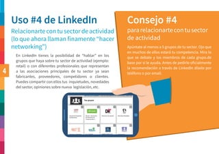 4
Uso #4 de LinkedIn Consejo #4
Relacionartecontusectordeactividad
(lo que ahora llaman finamente “hacer
networking”)
pararelacionartecontusector
de actividad
Apúntate al menos a 5 grupos de tu sector. Ojo que
en muchos de ellos estará tu competencia. Mira lo
que se debate y los miembros de cada grupo.de
base por si le ayuda. Antes de pedirle oficialmente
la recomendación a través de LinkedIn díselo por
teléfono o por email.
En LinkedIn tienes la posibilidad de “hablar” en los
grupos que haya sobre tu sector de actividad (ejemplo:
retail) o con diferentes profesionales que representan
a las asociaciones principales de tu sector ya sean
fabricantes, proveedores, competidores o clientes.
Puedes compartir con ellos tus inquietudes, novedades
del sector, opiniones sobre nueva legislación, etc.
 