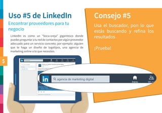 5
Uso #5 de LinkedIn Consejo #5
Encontrar proveedores para tu
negocio
Usa el buscador, pon lo que
estás buscando y refina los
resultados
¡Prueba!
LinkedIn es como un “boca-oreja” gigantesco donde
puedespreguntaratureddecontactosporalgúnproveedor
adecuado para un servicio concreto; por ejemplo: alguien
que te haga un diseño de logotipos, una agencia de
marketing online o lo que necesites.
 