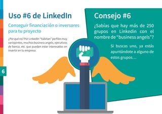 6
Uso #6 de LinkedIn Consejo #6
Conseguir financiación o inversores
para tu proyecto
¿Sabías que hay más de 250
grupos en Linkedin con el
nombre de “business angels”?
Si buscas uno, ya estás
apuntándote a alguno de
estos grupos…
¿Porquéno?PorLinkedIn“habitan”perfilesmuy
variopintos, muchos business angels, ejecutivos
de banca, etc. que pueden estar interesados en
invertir en tu empresa.
 