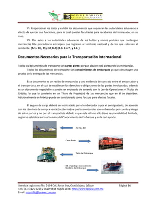VI. Proporcionar los datos y exhibir los documentos que requieran las autoridades aduaneras a
efecto de ejercer sus funciones, para lo cual quedan facultadas para recabarlos del interesado, en su
caso.
        VII. Dar aviso a las autoridades aduaneras de los bultos y envíos postales que contengan
mercancías IIde procedencia extranjera que ingresen al territorio nacional y de los que retornen al
remitente. (Arts. 28 , 29 y 30 RLA) (R.G. 2.4.7. y 1.4. )


Documentos Necesarios para la Transportación Internacional

Todos los documentos de transporte son cartas porte; porque alguien está porteando las mercancías.
        Todos los documentos de transporte son conocimientos de embarques ya que constituyen una
prueba de la entrega de las mercancías.

        Este documento es un recibo de mercancías y una evidencia de contrato entre el embarcador y
el transportista, en el cual se establecen los derechos y obligaciones de las partes involucradas; además
es un documento negociable y puede ser endosado de acuerdo con la Ley de Operaciones y Títulos de
Crédito, lo que lo convierte en un Título de Propiedad de las mercancías que en él se describen.
Adicionalmente en México puede ser considerado como Factura para efectos fiscales.

        El seguro de carga deberá ser contratado por el embarcador o por el consignatario, de acuerdo
con los términos de compra venta (incoterms) ya que las mercancías son embarcadas por cuenta y riesgo
de estas partes y no por el transportista debido a que este último sólo tiene responsabilidad limitada,
según se establece en las cláusulas del Conocimiento de Embarque y en la carta porte.




Avenida Inglaterra No. 2494 Col. Arcos Sur, Guadalajara, Jalisco                        Página 16
Tels: (33) 3125-6219 y 3620-9848 Página Web: http://www.lanww.com.mx
Email: mcastillo@lanww.com.mx
 