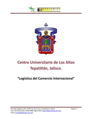 Centro Universitario de Los Altos
                Tepatitlán, Jalisco.

         “Logística del Comercio Internacional”




Avenida Inglaterra No. 2494 Col. Arcos Sur, Guadalajara, Jalisco       Página 1
Tels: (33) 3125-6219 y 3620-9848 Página Web: http://www.lanww.com.mx
Email: mcastillo@lanww.com.mx
 