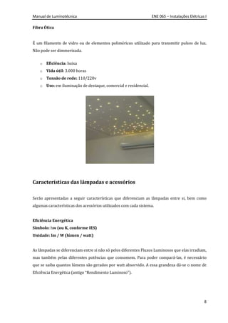 Manual de Luminotécnica ENE 065 – Instalações Elétricas I
8
Fibra Ótica
É um filamento de vidro ou de elementos poliméricos utilizado para transmitir pulsos de luz.
Não pode ser dimmerizada.
o Eficiência: baixa
o Vida útil: 3.000 horas
o Tensão de rede: 110/220v
o Uso: em iluminação de destaque, comercial e residencial.
Características das lâmpadas e acessórios
Serão apresentadas a seguir características que diferenciam as lâmpadas entre si, bem como
algumas características dos acessórios utilizados com cada sistema.
Eficiência Energética
Símbolo: hw (ou K, conforme IES)
Unidade: lm / W (lúmen / watt)
As lâmpadas se diferenciam entre si não só pelos diferentes Fluxos Luminosos que elas irradiam,
mas também pelas diferentes potências que consomem. Para poder compará-las, é necessário
que se saiba quantos lúmens são gerados por watt absorvido. A essa grandeza dá-se o nome de
Eficiência Energética (antigo “Rendimento Luminoso”).
 