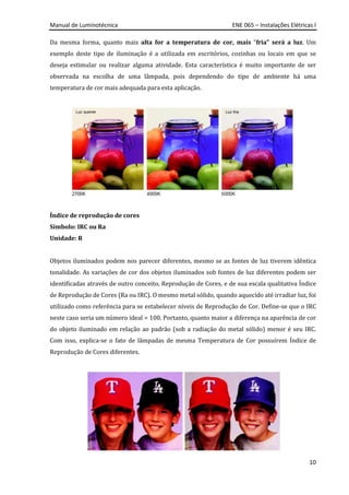 Manual de Luminotécnica ENE 065 – Instalações Elétricas I
10
Da mesma forma, quanto mais alta for a temperatura de cor, mais “fria” será a luz. Um
exemplo deste tipo de iluminação é a utilizada em escritórios, cozinhas ou locais em que se
deseja estimular ou realizar alguma atividade. Esta característica é muito importante de ser
observada na escolha de uma lâmpada, pois dependendo do tipo de ambiente há uma
temperatura de cor mais adequada para esta aplicação.
Índice de reprodução de cores
Símbolo: IRC ou Ra
Unidade: R
Objetos iluminados podem nos parecer diferentes, mesmo se as fontes de luz tiverem idêntica
tonalidade. As variações de cor dos objetos iluminados sob fontes de luz diferentes podem ser
identificadas através de outro conceito, Reprodução de Cores, e de sua escala qualitativa Índice
de Reprodução de Cores (Ra ou IRC). O mesmo metal sólido, quando aquecido até irradiar luz, foi
utilizado como referência para se estabelecer níveis de Reprodução de Cor. Define-se que o IRC
neste caso seria um número ideal = 100. Portanto, quanto maior a diferença na aparência de cor
do objeto iluminado em relação ao padrão (sob a radiação do metal sólido) menor é seu IRC.
Com isso, explica-se o fato de lâmpadas de mesma Temperatura de Cor possuírem Índice de
Reprodução de Cores diferentes.
 