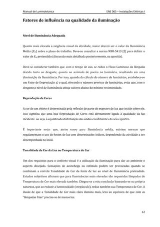 Manual de Luminotécnica ENE 065 – Instalações Elétricas I
12
Fatores de influência na qualidade da iluminação
Nível de Iluminância Adequada
Quanto mais elevada a exigência visual da atividade, maior deverá ser o valor da Iluminância
Média (Em) sobre o plano de trabalho. Deve-se consultar a norma NBR-5413 [2] para definir o
valor de Em pretendido (discussão mais detalhada posteriormente, na apostila).
Deve-se considerar também que, com o tempo de uso, se reduz o Fluxo Luminoso da lâmpada
devido tanto ao desgaste, quanto ao acúmulo de poeira na luminária, resultando em uma
diminuição da Iluminância. Por isso, quando do cálculo do número de luminárias, estabelece-se
um Fator de Depreciação d, o qual, elevando o número previsto de luminárias, evita que, com o
desgaste,o nível de Iluminância atinja valores abaixo do mínimo recomendado.
Reprodução de Cores
A cor de um objeto é determinada pela reflexão de parte do espectro de luz que incide sobre ele.
Isso significa que uma boa Reprodução de Cores está diretamente ligada à qualidade da luz
incidente, ou seja, à equilibrada distribuição das ondas constituintes do seu espectro.
É importante notar que, assim como para Iluminância média, existem normas que
regulamentam o uso de fontes de luz com determinados índices, dependendo da atividade a ser
desempenhada no local.
Tonalidade de Cor da Luz ou Temperatura de Cor
Um dos requisitos para o conforto visual é a utilização da iluminação para dar ao ambiente o
aspecto desejado. Sensações de aconchego ou estímulo podem ser provocadas quando se
combinam a correta Tonalidade de Cor da fonte de luz ao nível de Iluminância pretendido.
Estudos subjetivos afirmam que para Iluminâncias mais elevadas são requeridas lâmpadas de
Temperatura de Cor mais elevada também. Chegou-se a esta conclusão baseando-se na própria
natureza, que ao reduzir a luminosidade (crepúsculo), reduz também sua Temperatura de Cor. A
ilusão de que a Tonalidade de Cor mais clara ilumina mais, leva ao equívoco de que com as
“lâmpadas frias” precisa-se de menos luz.
 