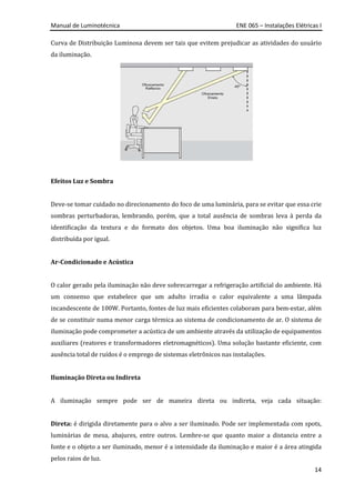 Manual de Luminotécnica ENE 065 – Instalações Elétricas I
14
Curva de Distribuição Luminosa devem ser tais que evitem prejudicar as atividades do usuário
da iluminação.
Efeitos Luz e Sombra
Deve-se tomar cuidado no direcionamento do foco de uma luminária, para se evitar que essa crie
sombras perturbadoras, lembrando, porém, que a total ausência de sombras leva à perda da
identificação da textura e do formato dos objetos. Uma boa iluminação não significa luz
distribuída por igual.
Ar-Condicionado e Acústica
O calor gerado pela iluminação não deve sobrecarregar a refrigeração artificial do ambiente. Há
um consenso que estabelece que um adulto irradia o calor equivalente a uma lâmpada
incandescente de 100W. Portanto, fontes de luz mais eficientes colaboram para bem-estar, além
de se constituir numa menor carga térmica ao sistema de condicionamento de ar. O sistema de
iluminação pode comprometer a acústica de um ambiente através da utilização de equipamentos
auxiliares (reatores e transformadores eletromagnéticos). Uma solução bastante eficiente, com
ausência total de ruídos é o emprego de sistemas eletrônicos nas instalações.
Iluminação Direta ou Indireta
A iluminação sempre pode ser de maneira direta ou indireta, veja cada situação:
Direta: é dirigida diretamente para o alvo a ser iluminado. Pode ser implementada com spots,
luminárias de mesa, abajures, entre outros. Lembre-se que quanto maior a distancia entre a
fonte e o objeto a ser iluminado, menor é a intensidade da iluminação e maior é a área atingida
pelos raios de luz.
 