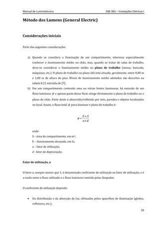 Manual de Luminotécnica ENE 065 – Instalações Elétricas I
16
Método dos Lumens (General Electric)
Considerações iniciais
Parte das seguintes considerações
a) Quando se considera a iluminação de um compartimento, interessa especialmente
conhecer o iluminamento médio no chão, mas, quando se tratar de salas de trabalho,
deve-se considerar o iluminamento médio no plano de trabalho (mesas, bancada,
máquinas, etc.). O plano de trabalho ou plano útil está situado, geralmente, entre 0,80 m
e 1,00 m de altura do piso. Níveis de iluminamento médio adotados são descritos na
tabela 8.21 extraída de [7].
b) Em um compartimento contendo uma ou várias fontes luminosas, há emissão de um
fluxo luminoso φ e apenas parte desse fluxo atinge diretamente o plano de trabalho ou o
plano do chão. Parte deste é absorvido/refletido por teto, paredes e objetos localizados
no local. Assim, o fluxo total φ para iluminar o plano de trabalho é:
φ
×
=
×
E S
u d
onde:
S – área do compartimento, em m2;
E – iluminamento desejado, em lx;
u – fator de utilização;
d - fator de depreciação.
Fator de utilização, u
O fator u, sempre menor que 1, é denominado coeficiente de utilização ou fator de utilização, e é
a razão entre o fluxo utilizado e o fluxo luminoso emitido pelas lâmpadas.
O coeficiente de utilização depende:
• Da distribuição e da absorção de luz, efetuadas pelos aparelhos de iluminação (globos,
refletores, etc.);
 