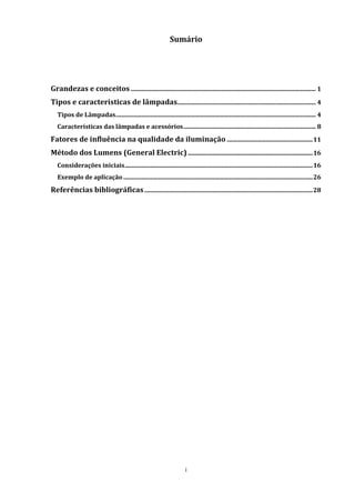 i
Sumário
Grandezas e conceitos ........................................................................................................................... 1
Tipos e características de lâmpadas............................................................................................ 4
Tipos de Lâmpadas..................................................................................................................................... 4
Características das lâmpadas e acessórios........................................................................................ 8
Fatores de influência na qualidade da iluminação .........................................................11
Método dos Lumens (General Electric)...................................................................................16
Considerações iniciais.............................................................................................................................16
Exemplo de aplicação..............................................................................................................................26
Referências bibliográficas................................................................................................................28
 