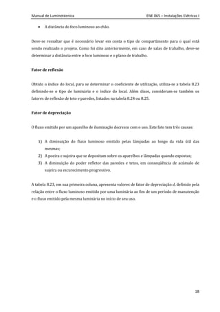 Manual de Luminotécnica ENE 065 – Instalações Elétricas I
18
• A distância do foco luminoso ao chão.
Deve-se ressaltar que é necessário levar em conta o tipo de compartimento para o qual está
sendo realizado o projeto. Como foi dito anteriormente, em caso de salas de trabalho, deve-se
determinar a distância entre o foco luminoso e o plano de trabalho.
Fator de reflexão
Obtido o índice do local, para se determinar o coeficiente de utilização, utiliza-se a tabela 8.23
definindo-se o tipo de luminária e o índice do local. Além disso, consideram-se também os
fatores de reflexão de teto e paredes, listados na tabela 8.24 ou 8.25.
Fator de depreciação
O fluxo emitido por um aparelho de iluminação decresce com o uso. Este fato tem três causas:
1) A diminuição do fluxo luminoso emitido pelas lâmpadas ao longo da vida útil das
mesmas;
2) A poeira e sujeira que se depositam sobre os aparelhos e lâmpadas quando expostas;
3) A diminuição do poder refletor das paredes e tetos, em conseqüência de acúmulo de
sujeira ou escurecimento progressivo.
A tabela 8.23, em sua primeira coluna, apresenta valores de fator de depreciação d, definido pela
relação entre o fluxo luminoso emitido por uma luminária ao fim de um período de manutenção
e o fluxo emitido pela mesma luminária no início de seu uso.
 