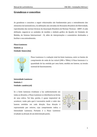 Manual de Luminotécnica ENE 065 – Instalações Elétricas I
1
Grandezas e conceitos
As grandezas e conceitos a seguir relacionados são fundamentais para o entendimento dos
elementos da luminotécnica. As definições são extraídas do Dicionário Brasileiro de Eletricidade,
reproduzidas das normas técnicas da Associação Brasileira de Normas Técnicas - ABNT. A cada
definição, seguem-se as unidades de medida e símbolo gráfico do Quadro de Unidades de
Medida, do Sistema Internacional - SI, além de interpretações e comentários destinados a
facilitar o seu entendimento.
Fluxo Luminoso
Símbolo: φ
Unidade: lúmen (lm)
Fluxo Luminoso é a radiação total da fonte luminosa, entre os limites de
comprimento de onda de luz visível (380 e 780m). O fluxo luminoso é a
quantidade de luz emitida por uma fonte, medida em lumens, na tensão
nominal de funcionamento.
Intensidade Luminosa
Símbolo: I
Unidade: candela (cd)
Se a fonte luminosa irradiasse a luz uniformemente em
todas as direções, o Fluxo Luminoso se distribuiria na forma
de uma esfera. Tal fato, porém, é quase impossível de
acontecer, razão pela qual é necessário medir o valor dos
lumens emitidos em cada direção. Essa direção é
representada por vetores, cujo comprimento indica a
Intensidade Luminosa. Portanto é o Fluxo Luminoso
irradiado na direção de um determinado ponto.
 