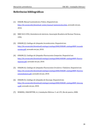 Manual de Luminotécnica ENE 065 – Instalações Elétricas I
28
Referências bibliográficas
[1] OSRAM, Manual Luminotécnico Prático. Disponível em:
http://br.osram.info/download_center/manual_luminotectico.htm, acessado em jun,
2010.
[2] NBR 5413:1992, Iluminância de interiores. Associação Brasileira de Normas Técnicas,
1992.
[3] OSRAM (2). Catálogo de Lâmpadas Incandescentes. Disponível em:
http://br.osram.info/download/catalogo/catalogo2008/OSRAM_catalogo0809_incande
scentes.pdf, acessado em jun, 2010.
[4] OSRAM (3). Catálogo de Lâmpadas Fluorescentes Compactas. Disponível em:
http://br.osram.info/download/catalogo/catalogo2008/OSRAM_catalogo0809_fluorco
mpactas.pdf, acessado em jun, 2010.
[5] OSRAM (4). Catálogo de Lâmpadas Fluorescentes Circulares e Tubulares. Disponível em:
http://br.osram.info/download/catalogo/catalogo2008/OSRAM_catalogo0809_fluoresc
entestubulares.pdf, acessado em jun, 2010.
[6] OSRAM (5). Catálogo de Lâmpadas de Descarga. Disponível em:
http://br.osram.info/download/catalogo/catalogo2008/OSRAM_catalogo0809_descarg
a.pdf, acessado em jun, 2010.
[7] NISKIER, J. MACINTYRE, A. J. Instalações Elétricas. 5. ed. LTC, Rio de janeiro, 2008.
 