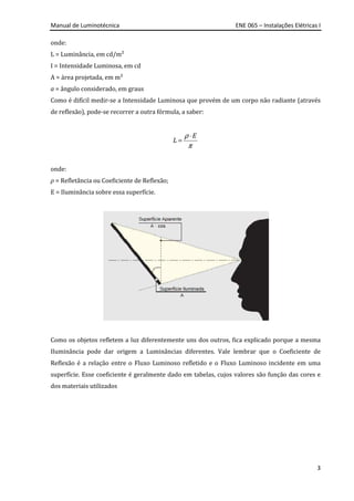 Manual de Luminotécnica ENE 065 – Instalações Elétricas I
3
onde:
L = Luminância, em cd/m²
I = Intensidade Luminosa, em cd
A = área projetada, em m²
a = ângulo considerado, em graus
Como é difícil medir-se a Intensidade Luminosa que provém de um corpo não radiante (através
de reflexão), pode-se recorrer a outra fórmula, a saber:
ρ
π
⋅
=
E
L
onde:
ρ = Refletância ou Coeficiente de Reflexão;
E = Iluminância sobre essa superfície.
Como os objetos refletem a luz diferentemente uns dos outros, fica explicado porque a mesma
Iluminância pode dar origem a Luminâncias diferentes. Vale lembrar que o Coeficiente de
Reflexão é a relação entre o Fluxo Luminoso refletido e o Fluxo Luminoso incidente em uma
superfície. Esse coeficiente é geralmente dado em tabelas, cujos valores são função das cores e
dos materiais utilizados
 