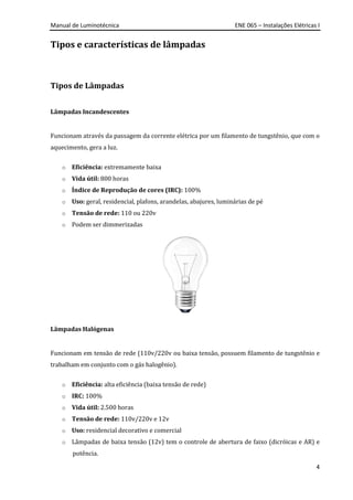 Manual de Luminotécnica ENE 065 – Instalações Elétricas I
4
Tipos e características de lâmpadas
Tipos de Lâmpadas
Lâmpadas Incandescentes
Funcionam através da passagem da corrente elétrica por um filamento de tungstênio, que com o
aquecimento, gera a luz.
o Eficiência: extremamente baixa
o Vida útil: 800 horas
o Índice de Reprodução de cores (IRC): 100%
o Uso: geral, residencial, plafons, arandelas, abajures, luminárias de pé
o Tensão de rede: 110 ou 220v
o Podem ser dimmerizadas
Lâmpadas Halógenas
Funcionam em tensão de rede (110v/220v ou baixa tensão, possuem filamento de tungstênio e
trabalham em conjunto com o gás halogênio).
o Eficiência: alta eficiência (baixa tensão de rede)
o IRC: 100%
o Vida útil: 2.500 horas
o Tensão de rede: 110v/220v e 12v
o Uso: residencial decorativo e comercial
o Lâmpadas de baixa tensão (12v) tem o controle de abertura de faixo (dicróicas e AR) e
potência.
 