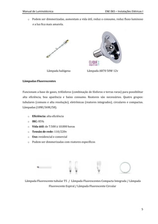 Manual de Luminotécnica ENE 065 – Instalações Elétricas I
5
o Podem ser dimmerizadas, aumentam a vida útil, reduz o consumo, reduz fluxo luminoso
e a luz fica mais amarela.
Lâmpada halógena Lâmpada AR70 50W 12v
Lâmpadas Fluorescentes
Funcionam a base de gases, trifósforos (combinação de fósforos e terras raras) para possibilitar
alta eficiência, boa aparência e baixo consumo. Reatores são necessários. Quatro grupos:
tubulares (comuns e alta resolução), eletrônicas (reatores integrados), circulares e compactas.
Lâmpadas (18W/36W/58).
o Eficiência: alta eficiência
o IRC: 85%
o Vida útil: de 7.500 à 10.000 horas
o Tensão de rede: 110/220v
o Uso: residencial e comercial
o Podem ser dimmerizadas com reatores específicos
Lâmpada Fluorescente tubular T5 / Lâmpada Fluorescentes Compacta Integrada / Lâmpada
Fluorescente Espiral / Lâmpada Fluorescente Circular
 