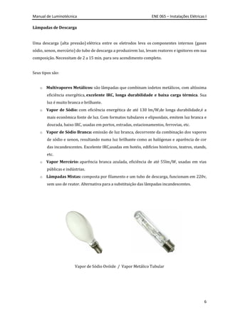 Manual de Luminotécnica ENE 065 – Instalações Elétricas I
6
Lâmpadas de Descarga
Uma descarga (alta pressão) elétrica entre os eletrodos leva os componentes internos (gases
sódio, xenon, mercúrio) do tubo de descarga a produzirem luz, levam reatores e ignitores em sua
composição. Necessitam de 2 a 15 min. para seu acendimento completo.
Seus tipos são:
o Multivapores Metálicos: são lâmpadas que combinam iodetos metálicos, com altíssima
eficiência energética, excelente IRC, longa durabilidade e baixa carga térmica. Sua
luz é muito branca e brilhante.
o Vapor de Sódio: com eficiência energética de até 130 lm/W,de longa durabilidade,é a
mais econômica fonte de luz. Com formatos tubulares e elipsoidais, emitem luz branca e
dourada, baixo IRC, usadas em portos, estradas, estacionamentos, ferrovias, etc.
o Vapor de Sódio Branca: emissão de luz branca, decorrente da combinação dos vapores
de sódio e xenon, resultando numa luz brilhante como as halógenas e aparência de cor
das incandescentes. Excelente IRC,usadas em hotéis, edifícios históricos, teatros, stands,
etc.
o Vapor Mercúrio: aparência branca azulada, eficiência de até 55lm/W, usadas em vias
públicas e indústrias.
o Lâmpadas Mistas: composta por filamento e um tubo de descarga, funcionam em 220v,
sem uso de reator. Alternativa para a substituição das lâmpadas incandescentes.
Vapor de Sódio Ovóide / Vapor Metálico Tubular
 
