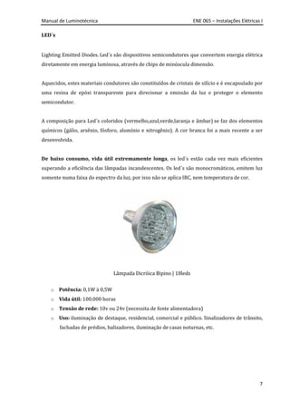 Manual de Luminotécnica ENE 065 – Instalações Elétricas I
7
LED´s
Lighting Emitted Diodes. Led´s são dispositivos semicondutores que convertem energia elétrica
diretamente em energia luminosa, através de chips de minúscula dimensão.
Aquecidos, estes materiais condutores são constituídos de cristais de silício e é encapsulado por
uma resina de epóxi transparente para direcionar a emissão da luz e proteger o elemento
semicondutor.
A composição para Led´s coloridos (vermelho,azul,verde,laranja e âmbar) se faz dos elementos
químicos (gálio, arsênio, fósforo, alumínio e nitrogênio). A cor branca foi a mais recente a ser
desenvolvida.
De baixo consumo, vida útil extremamente longa, os led´s estão cada vez mais eficientes
superando a eficiência das lâmpadas incandescentes. Os led´s são monocromáticos, emitem luz
somente numa faixa do espectro da luz, por isso não se aplica IRC, nem temperatura de cor.
Lâmpada Dicróica Bipino | 18leds
o Potência: 0,1W à 0,5W
o Vida útil: 100.000 horas
o Tensão de rede: 10v ou 24v (necessita de fonte alimentadora)
o Uso: iluminação de destaque, residencial, comercial e público. Sinalizadores de trânsito,
fachadas de prédios, balizadores, iluminação de casas noturnas, etc.
 